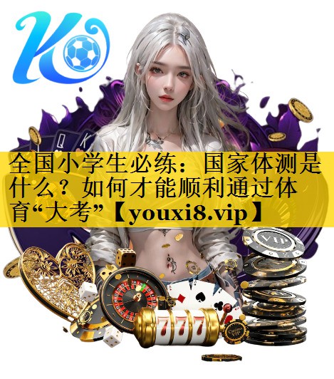 全国小学生必练：国家体测是什么？如何才能顺利通过体育“大考”
